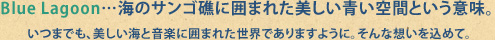 Blue Lagoon…海のサンゴ礁に囲まれた美しい青い空間という意味。<br />
いつまでも、美しい海と音楽に囲まれた世界でありますように。そんな想いを込めて。